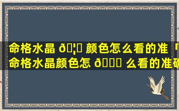 命格水晶 🦉 颜色怎么看的准「命格水晶颜色怎 🕊 么看的准确」